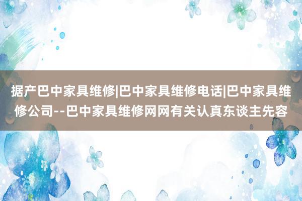 据产巴中家具维修|巴中家具维修电话|巴中家具维修公司--巴中家具维修网网有关认真东谈主先容