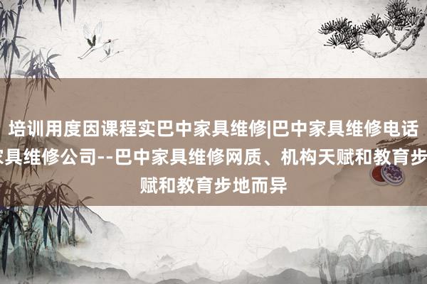 培训用度因课程实巴中家具维修|巴中家具维修电话|巴中家具维修公司--巴中家具维修网质、机构天赋和教育步地而异